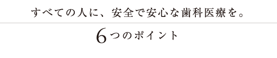 全ての人に安全で安心な歯科医療を。6つのポイント。