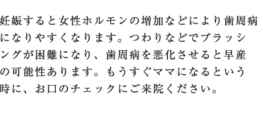 妊娠すると女性ホルモンの増加などにより歯周病になりやすくなります。つわりなどでブラッシングが困難になり、歯周病を悪化させると早産の可能性あります。もうすぐママになるという時に、お口のチェックにご来院ください。